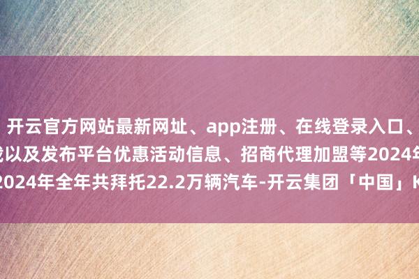 开云官方网站最新网址、app注册、在线登录入口、手机网页版、客户端下载以及发布平台优惠活动信息、招商代理加盟等2024年全年共拜托22.2万辆汽车-开云集团「中国」Kaiyun·官方网站