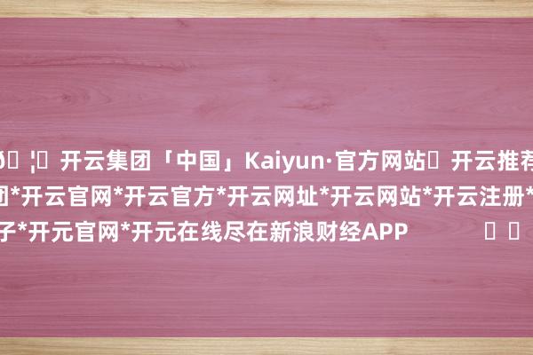 🦄开云集团「中国」Kaiyun·官方网站✅开云推荐✅我们为您提供:开云集团*开云官网*开云官方*开云网址*开云网站*开云注册*开云开户*开云电子*开元官网*开元在线尽在新浪财经APP            						包袱裁剪：卢昱君 							-开云集团「中国」Kaiyun·官方网站