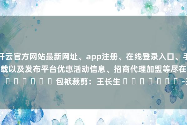 开云官方网站最新网址、app注册、在线登录入口、手机网页版、客户端下载以及发布平台优惠活动信息、招商代理加盟等尽在新浪财经APP            						包袱裁剪：王长生 							-开云集团「中国」Kaiyun·官方网站