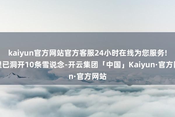 kaiyun官方网站官方客服24小时在线为您服务!这里已洞开10条雪说念-开云集团「中国」Kaiyun·官方网站