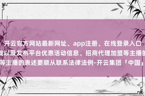 开云官方网站最新网址、app注册、在线登录入口、手机网页版、客户端下载以及发布平台优惠活动信息、招商代理加盟等主播的表述要顺从联系法律法例-开云集团「中国」Kaiyun·官方网站