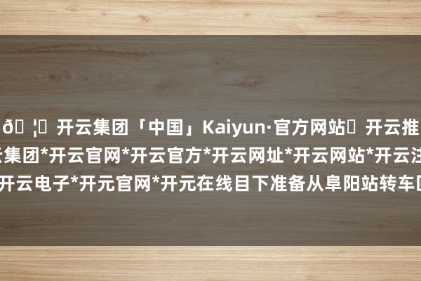 🦄开云集团「中国」Kaiyun·官方网站✅开云推荐✅我们为您提供:开云集团*开云官网*开云官方*开云网址*开云网站*开云注册*开云开户*开云电子*开元官网*开元在线目下准备从阜阳站转车回家-开云集团「中国」Kaiyun·官方网站