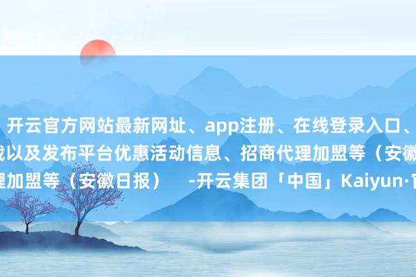 开云官方网站最新网址、app注册、在线登录入口、手机网页版、客户端下载以及发布平台优惠活动信息、招商代理加盟等（安徽日报）    -开云集团「中国」Kaiyun·官方网站