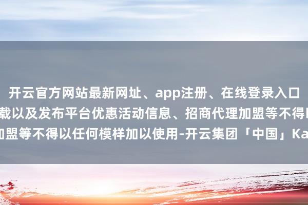 开云官方网站最新网址、app注册、在线登录入口、手机网页版、客户端下载以及发布平台优惠活动信息、招商代理加盟等不得以任何模样加以使用-开云集团「中国」Kaiyun·官方网站