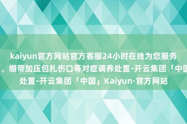 kaiyun官方网站官方客服24小时在线为您服务!术后给以止血、补液、绷带加压包扎伤口等对症调养处置-开云集团「中国」Kaiyun·官方网站