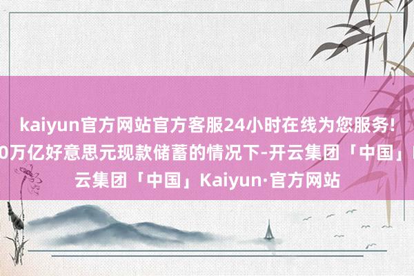 kaiyun官方网站官方客服24小时在线为您服务!在家庭领有逾越20万亿好意思元现款储蓄的情况下-开云集团「中国」Kaiyun·官方网站