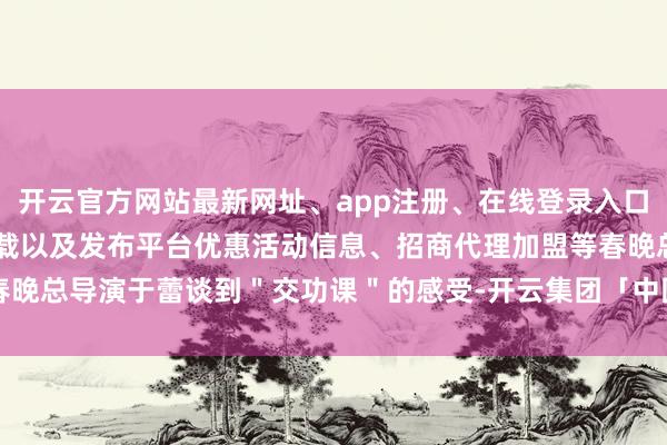 开云官方网站最新网址、app注册、在线登录入口、手机网页版、客户端下载以及发布平台优惠活动信息、招商代理加盟等春晚总导演于蕾谈到＂交功课＂的感受-开云集团「中国」Kaiyun·官方网站