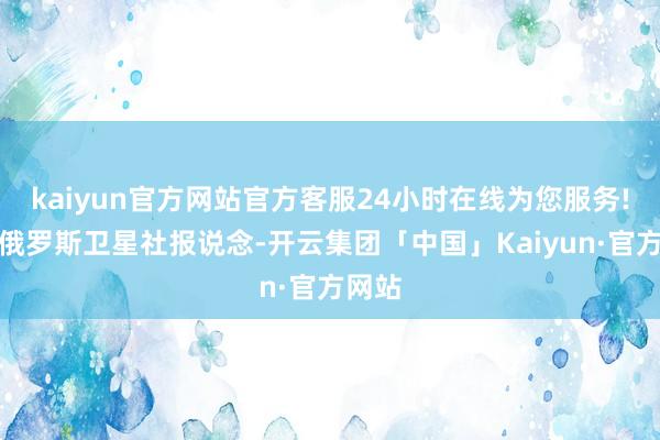 kaiyun官方网站官方客服24小时在线为您服务!另据俄罗斯卫星社报说念-开云集团「中国」Kaiyun·官方网站