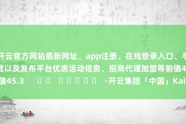 开云官方网站最新网址、app注册、在线登录入口、手机网页版、客户端下载以及发布平台优惠活动信息、招商代理加盟等前值45.3      		  					  -开云集团「中国」Kaiyun·官方网站