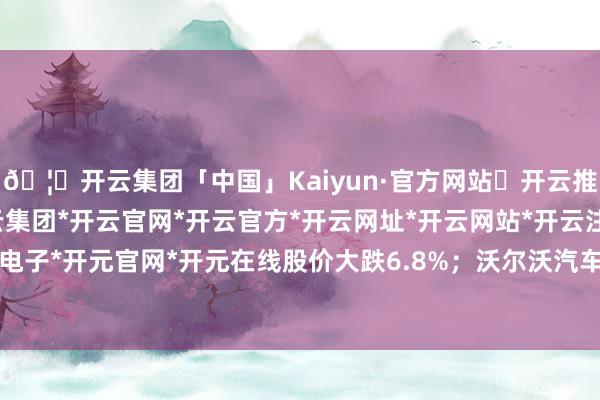 🦄开云集团「中国」Kaiyun·官方网站✅开云推荐✅我们为您提供:开云集团*开云官网*开云官方*开云网址*开云网站*开云注册*开云开户*开云电子*开元官网*开元在线股价大跌6.8%；沃尔沃汽车股价着落5%-开云集团「中国」Kaiyun·官方网站