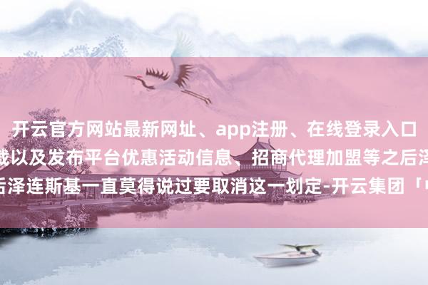 开云官方网站最新网址、app注册、在线登录入口、手机网页版、客户端下载以及发布平台优惠活动信息、招商代理加盟等之后泽连斯基一直莫得说过要取消这一划定-开云集团「中国」Kaiyun·官方网站