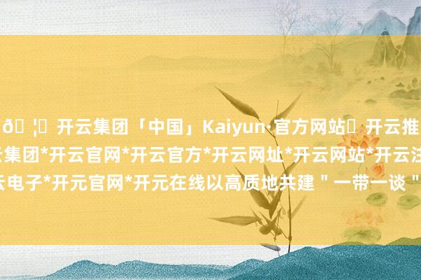 🦄开云集团「中国」Kaiyun·官方网站✅开云推荐✅我们为您提供:开云集团*开云官网*开云官方*开云网址*开云网站*开云注册*开云开户*开云电子*开元官网*开元在线以高质地共建＂一带一谈＂为干线-开云集团「中国」Kaiyun·官方网站