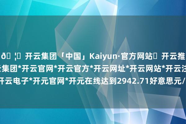 🦄开云集团「中国」Kaiyun·官方网站✅开云推荐✅我们为您提供:开云集团*开云官网*开云官方*开云网址*开云网站*开云注册*开云开户*开云电子*开元官网*开元在线达到2942.71好意思元/盎司-开云集团「中国」Kaiyun·官方网站