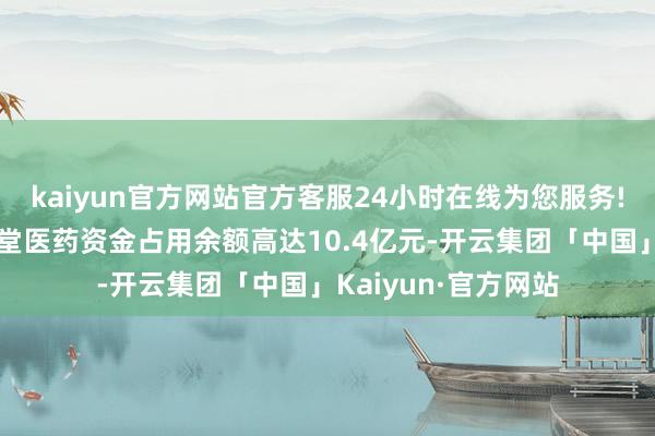 kaiyun官方网站官方客服24小时在线为您服务!同济堂控股对同济堂医药资金占用余额高达10.4亿元-开云集团「中国」Kaiyun·官方网站