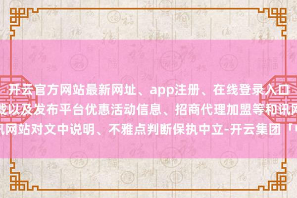 开云官方网站最新网址、app注册、在线登录入口、手机网页版、客户端下载以及发布平台优惠活动信息、招商代理加盟等和讯网站对文中说明、不雅点判断保执中立-开云集团「中国」Kaiyun·官方网站