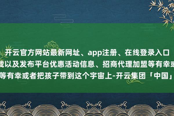 开云官方网站最新网址、app注册、在线登录入口、手机网页版、客户端下载以及发布平台优惠活动信息、招商代理加盟等有幸或者把孩子带到这个宇宙上-开云集团「中国」Kaiyun·官方网站