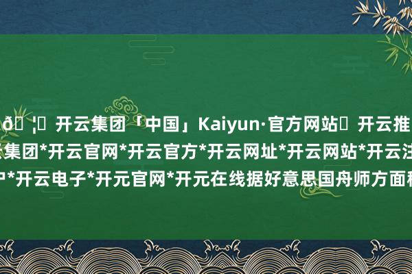 🦄开云集团「中国」Kaiyun·官方网站✅开云推荐✅我们为您提供:开云集团*开云官网*开云官方*开云网址*开云网站*开云注册*开云开户*开云电子*开元官网*开元在线据好意思国舟师方面称-开云集团「中国」Kaiyun·官方网站