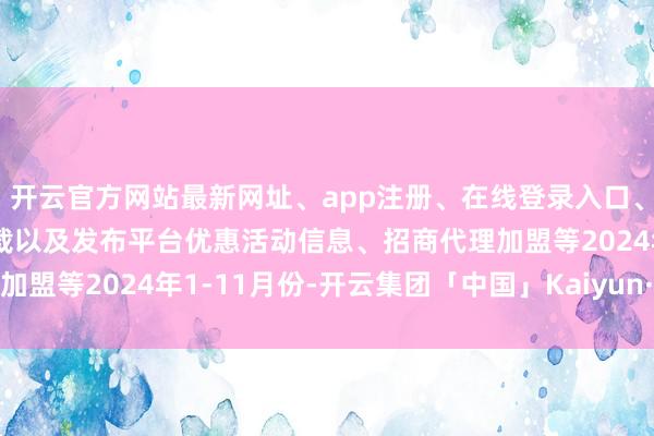 开云官方网站最新网址、app注册、在线登录入口、手机网页版、客户端下载以及发布平台优惠活动信息、招商代理加盟等2024年1-11月份-开云集团「中国」Kaiyun·官方网站