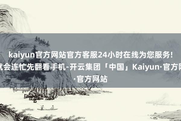 kaiyun官方网站官方客服24小时在线为您服务!他就会连忙先翻看手机-开云集团「中国」Kaiyun·官方网站