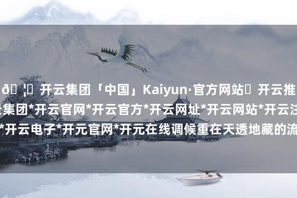 🦄开云集团「中国」Kaiyun·官方网站✅开云推荐✅我们为您提供:开云集团*开云官网*开云官方*开云网址*开云网站*开云注册*开云开户*开云电子*开元官网*开元在线调候重在天透地藏的流年-开云集团「中国」Kaiyun·官方网站