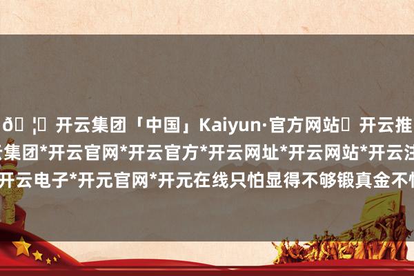 🦄开云集团「中国」Kaiyun·官方网站✅开云推荐✅我们为您提供:开云集团*开云官网*开云官方*开云网址*开云网站*开云注册*开云开户*开云电子*开元官网*开元在线只怕显得不够锻真金不怕火-开云集团「中国」Kaiyun·官方网站