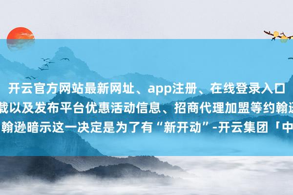 开云官方网站最新网址、app注册、在线登录入口、手机网页版、客户端下载以及发布平台优惠活动信息、招商代理加盟等约翰逊暗示这一决定是为了有“新开动”-开云集团「中国」Kaiyun·官方网站