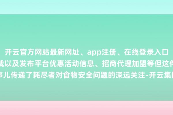 开云官方网站最新网址、app注册、在线登录入口、手机网页版、客户端下载以及发布平台优惠活动信息、招商代理加盟等但这件事儿传递了耗尽者对食物安全问题的深远关注-开云集团「中国」Kaiyun·官方网站