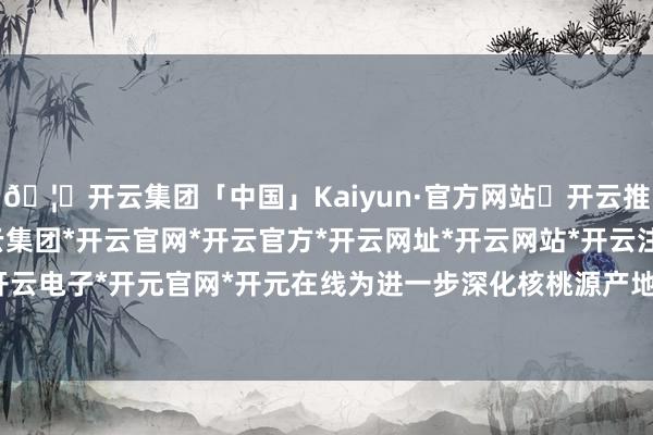 🦄开云集团「中国」Kaiyun·官方网站✅开云推荐✅我们为您提供:开云集团*开云官网*开云官方*开云网址*开云网站*开云注册*开云开户*开云电子*开元官网*开元在线为进一步深化核桃源产地价值-开云集团「中国」Kaiyun·官方网站