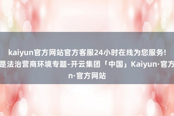 kaiyun官方网站官方客服24小时在线为您服务!本期是法治营商环境专题-开云集团「中国」Kaiyun·官方网站