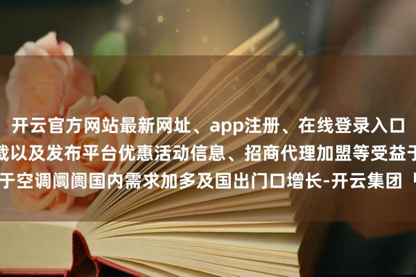 开云官方网站最新网址、app注册、在线登录入口、手机网页版、客户端下载以及发布平台优惠活动信息、招商代理加盟等受益于空调阛阓国内需求加多及国出门口增长-开云集团「中国」Kaiyun·官方网站