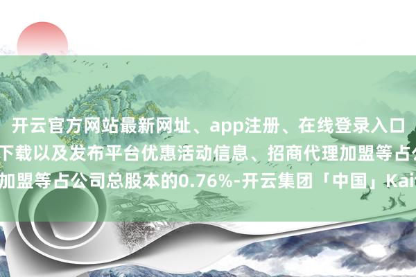 开云官方网站最新网址、app注册、在线登录入口、手机网页版、客户端下载以及发布平台优惠活动信息、招商代理加盟等占公司总股本的0.76%-开云集团「中国」Kaiyun·官方网站