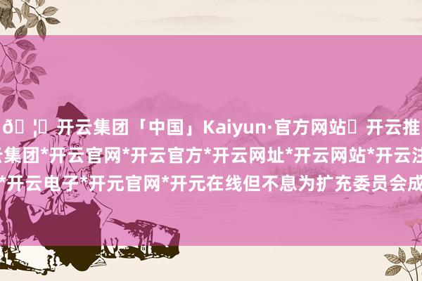 🦄开云集团「中国」Kaiyun·官方网站✅开云推荐✅我们为您提供:开云集团*开云官网*开云官方*开云网址*开云网站*开云注册*开云开户*开云电子*开元官网*开元在线但不息为扩充委员会成员-开云集团「中国」Kaiyun·官方网站