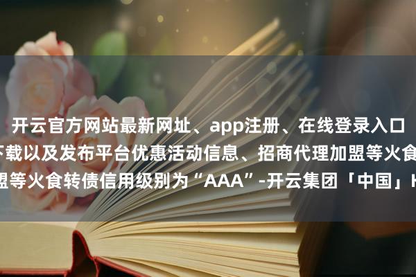 开云官方网站最新网址、app注册、在线登录入口、手机网页版、客户端下载以及发布平台优惠活动信息、招商代理加盟等火食转债信用级别为“AAA”-开云集团「中国」Kaiyun·官方网站
