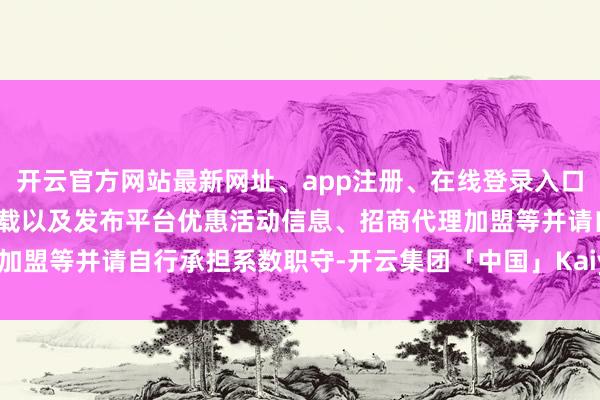 开云官方网站最新网址、app注册、在线登录入口、手机网页版、客户端下载以及发布平台优惠活动信息、招商代理加盟等并请自行承担系数职守-开云集团「中国」Kaiyun·官方网站