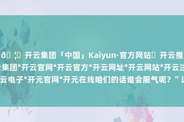 🦄开云集团「中国」Kaiyun·官方网站✅开云推荐✅我们为您提供:开云集团*开云官网*开云官方*开云网址*开云网站*开云注册*开云开户*开云电子*开元官网*开元在线咱们的话谁会服气呢？”这句话-开云集团「中国」Kaiyun·官方网站