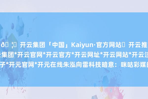 🦄开云集团「中国」Kaiyun·官方网站✅开云推荐✅我们为您提供:开云集团*开云官网*开云官方*开云网址*开云网站*开云注册*开云开户*开云电子*开元官网*开元在线朱泓向雷科技暗意：咪咕彩媒的第一个想法-开云集团「中国」Kaiyun·官方网站