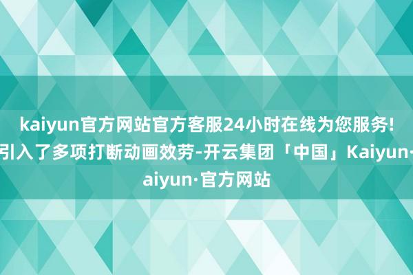 kaiyun官方网站官方客服24小时在线为您服务!新版块还引入了多项打断动画效劳-开云集团「中国」Kaiyun·官方网站