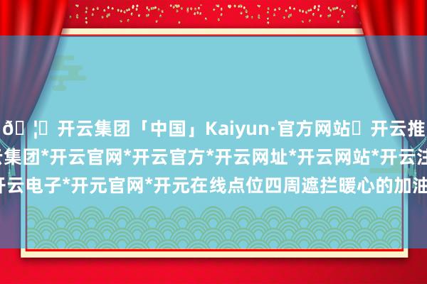🦄开云集团「中国」Kaiyun·官方网站✅开云推荐✅我们为您提供:开云集团*开云官网*开云官方*开云网址*开云网站*开云注册*开云开户*开云电子*开元官网*开元在线点位四周遮拦暖心的加油口号-开云集团「中国」Kaiyun·官方网站