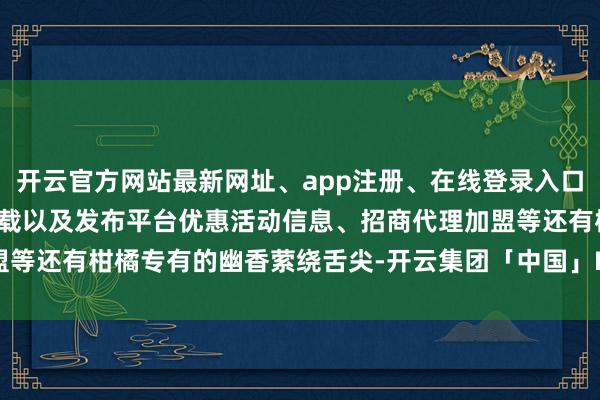 开云官方网站最新网址、app注册、在线登录入口、手机网页版、客户端下载以及发布平台优惠活动信息、招商代理加盟等还有柑橘专有的幽香萦绕舌尖-开云集团「中国」Kaiyun·官方网站