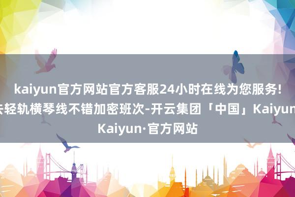 kaiyun官方网站官方客服24小时在线为您服务!“但愿过去轻轨横琴线不错加密班次-开云集团「中国」Kaiyun·官方网站