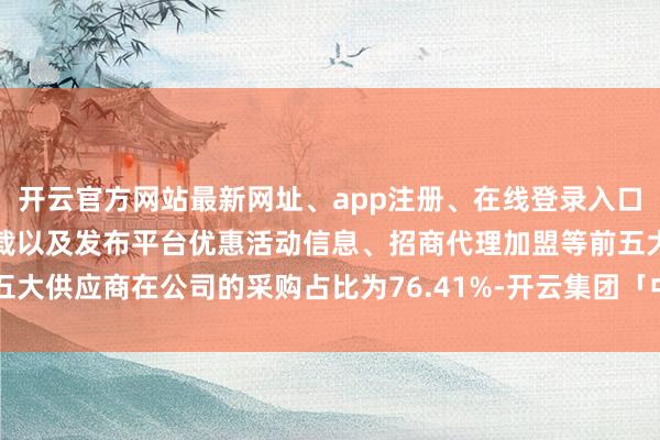 开云官方网站最新网址、app注册、在线登录入口、手机网页版、客户端下载以及发布平台优惠活动信息、招商代理加盟等前五大供应商在公司的采购占比为76.41%-开云集团「中国」Kaiyun·官方网站
