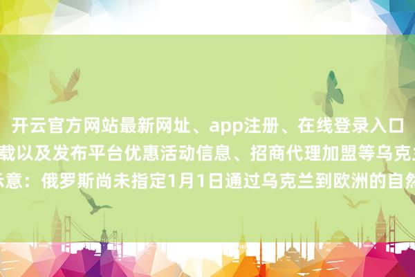 开云官方网站最新网址、app注册、在线登录入口、手机网页版、客户端下载以及发布平台优惠活动信息、招商代理加盟等乌克兰自然运谈输运营商示意：俄罗斯尚未指定1月1日通过乌克兰到欧洲的自然运谈输量-开云集团「中国」Kaiyun·官方网站