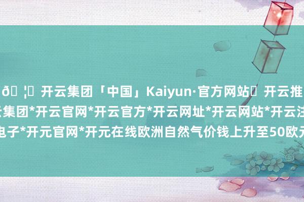 🦄开云集团「中国」Kaiyun·官方网站✅开云推荐✅我们为您提供:开云集团*开云官网*开云官方*开云网址*开云网站*开云注册*开云开户*开云电子*开元官网*开元在线欧洲自然气价钱上升至50欧元/兆瓦时-开云集团「中国」Kaiyun·官方网站