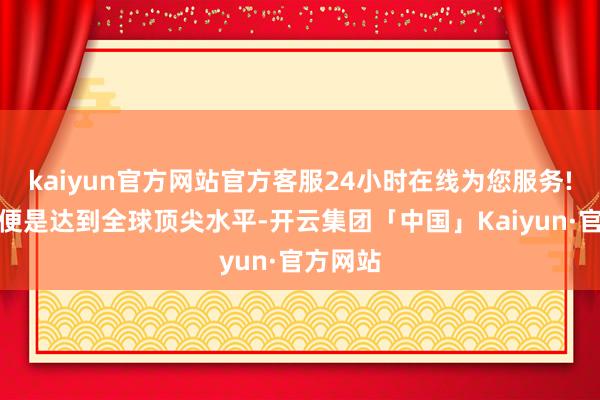 kaiyun官方网站官方客服24小时在线为您服务!肤浅说便是达到全球顶尖水平-开云集团「中国」Kaiyun·官方网站