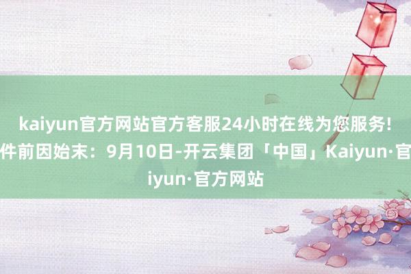 kaiyun官方网站官方客服24小时在线为您服务!　　转头事件前因始末：　　9月10日-开云集团「中国」Kaiyun·官方网站