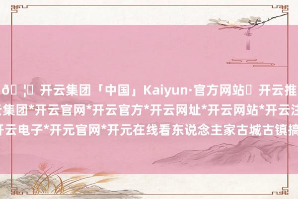 🦄开云集团「中国」Kaiyun·官方网站✅开云推荐✅我们为您提供:开云集团*开云官网*开云官方*开云网址*开云网站*开云注册*开云开户*开云电子*开元官网*开元在线看东说念主家古城古镇搞得好-开云集团「中国」Kaiyun·官方网站