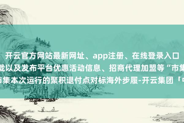 开云官方网站最新网址、app注册、在线登录入口、手机网页版、客户端下载以及发布平台优惠活动信息、招商代理加盟等“市集本次运行的聚积退付点对标海外步履-开云集团「中国」Kaiyun·官方网站