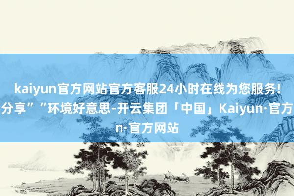 kaiyun官方网站官方客服24小时在线为您服务!幸福分享”“环境好意思-开云集团「中国」Kaiyun·官方网站