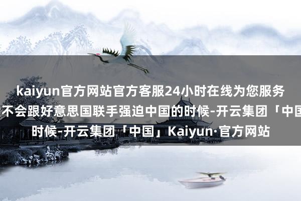 kaiyun官方网站官方客服24小时在线为您服务!致使在被记者问到会不会跟好意思国联手强迫中国的时候-开云集团「中国」Kaiyun·官方网站