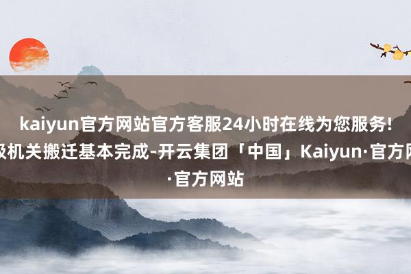 kaiyun官方网站官方客服24小时在线为您服务!市级机关搬迁基本完成-开云集团「中国」Kaiyun·官方网站